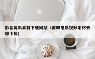 汕头影音剪影素材下载网站（剪映电影视频素材去哪下载）